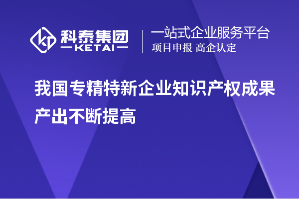 我国专精特新企业知识产权成果产出不断提高