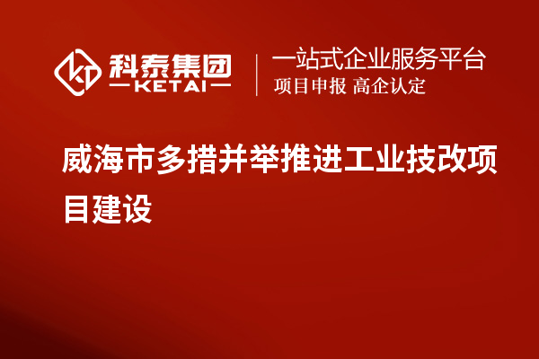 威海市多措并举推进工业技改项目建设