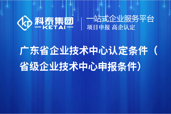 广东省企业技术中心认定条件（省级企业技术中心申报条件）