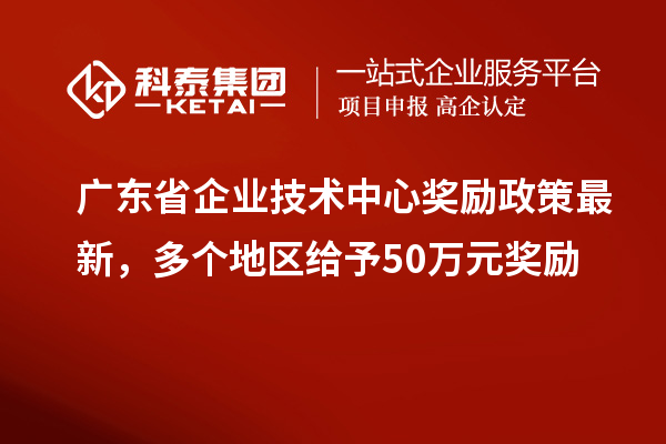 广东省企业技术中心奖励政策最新，多个地区给予50万元奖励