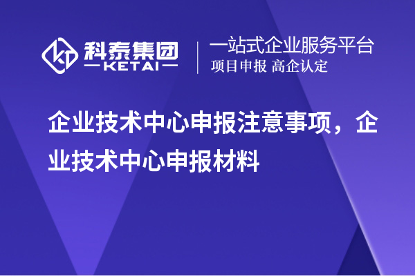 企业技术中心申报注意事项，企业技术中心申报材料