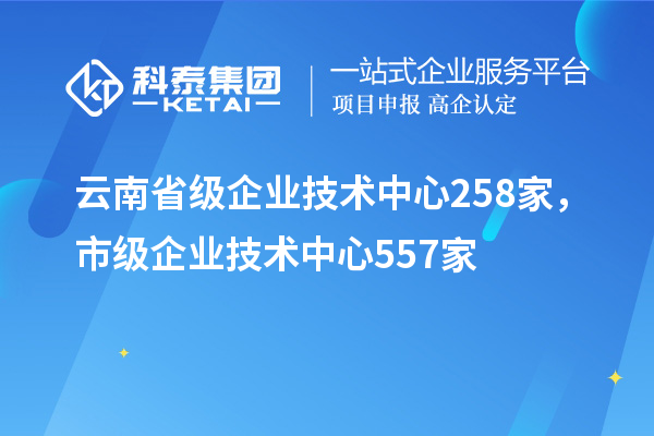 云南省级企业技术中心258家，市级企业技术中心557家