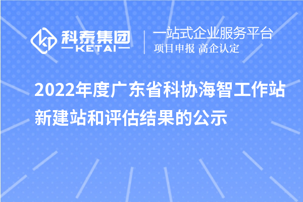 2022年度广东省科协海智工作站新建站和评估结果的公示