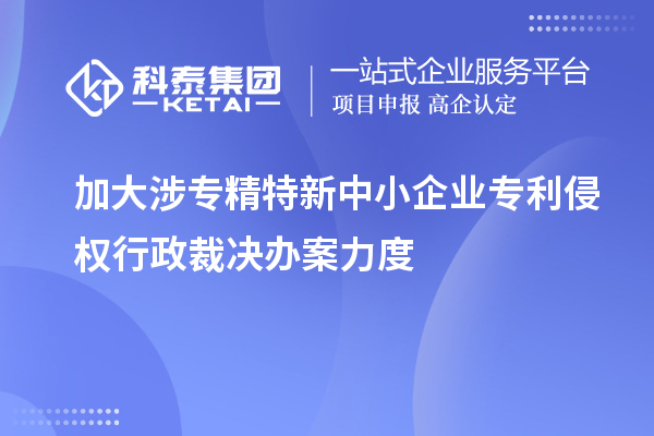 加大涉专精特新中小企业专利侵权行政裁决办案力度