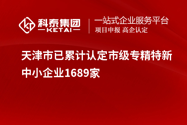 天津市已累计认定市级专精特新中小企业1689家