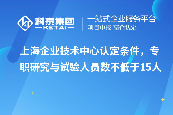 上海企业技术中心认定条件，专职研究与试验人员数不低于15人