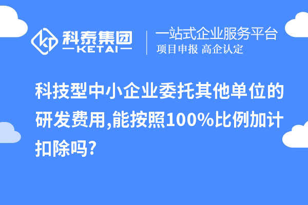 科技型中小企业委托其他单位的研发费用,能按照100%比例加计扣除吗?