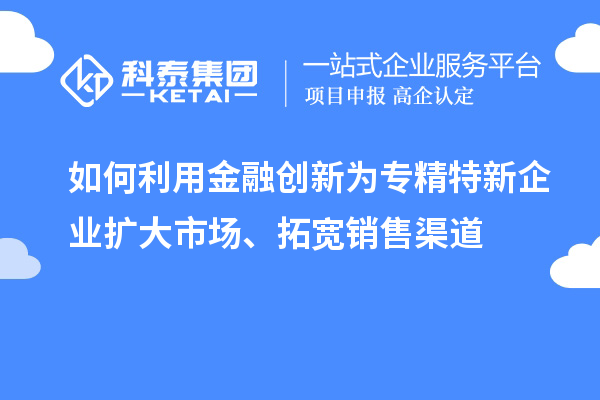 如何利用金融创新为专精特新企业扩大市场、拓宽销售渠道