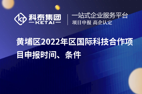 黄埔区2022年区国际科技合作项目申报时间、条件