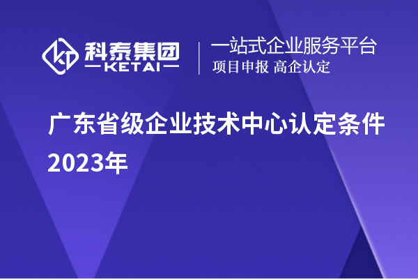 广东省级企业技术中心认定条件2023年