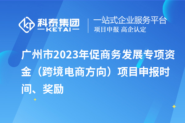 广州市2023年促商务发展专项资金（跨境电商方向）项目申报时间、奖励