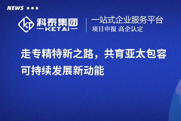 走专精特新之路，共育亚太包容可持续发展新动能