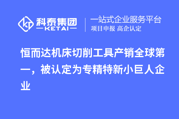 恒而达机床切削工具产销全球第一，被认定为专精特新小巨人企业