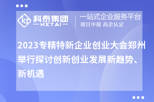 2023专精特新企业创业大会郑州举行 探讨创新创业发展新趋势、新机遇