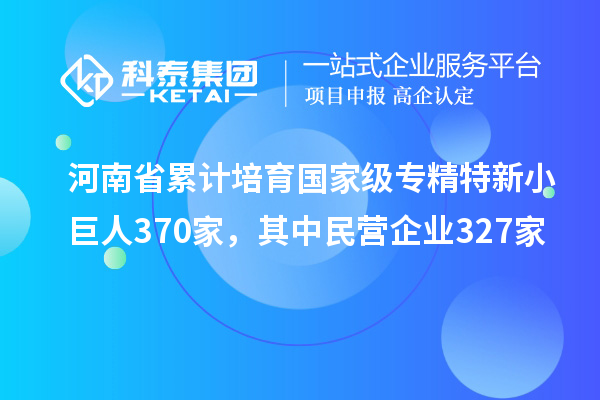 河南省累计培育国家级专精特新小巨人370家，其中民营企业327家