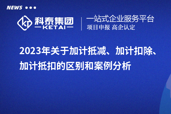 2023年关于加计抵减、加计扣除、加计抵扣的区别和案例分析