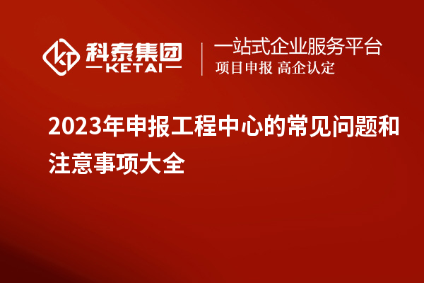 2023年申报工程中心的常见问题和注意事项大全