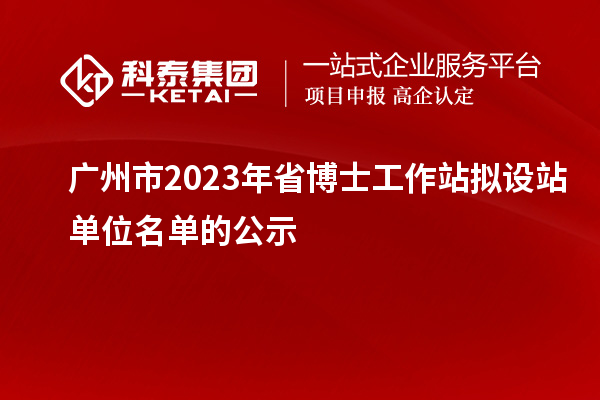 广州市2023年省博士工作站拟设站单位名单的公示