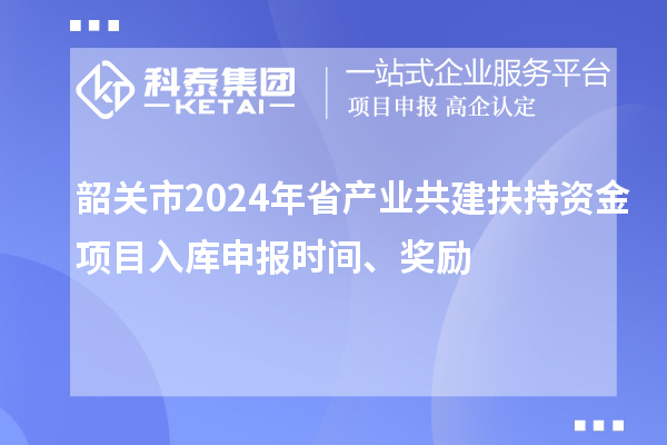 韶关市2024年省产业共建扶持资金项目入库申报时间、奖励