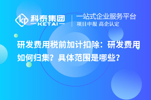 研发费用税前加计扣除：研发费用如何归集？具体范围是哪些？