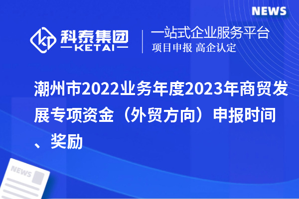 潮州市2022业务年度2023年商贸发展专项资金（外贸方向）申报时间、奖励