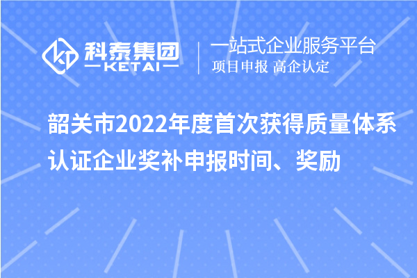 韶关市2022年度首次获得质量体系认证企业奖补申报时间、奖励