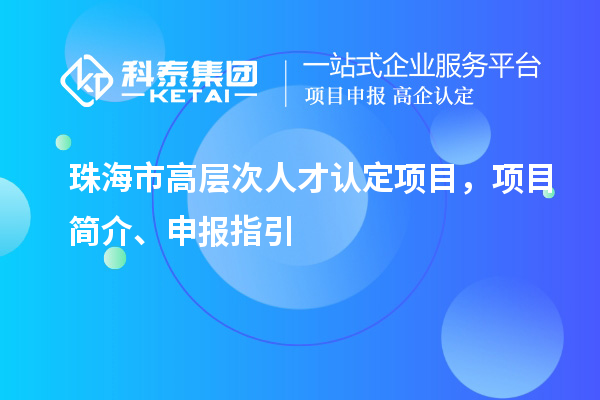 珠海市高层次人才认定项目，项目简介、申报指引