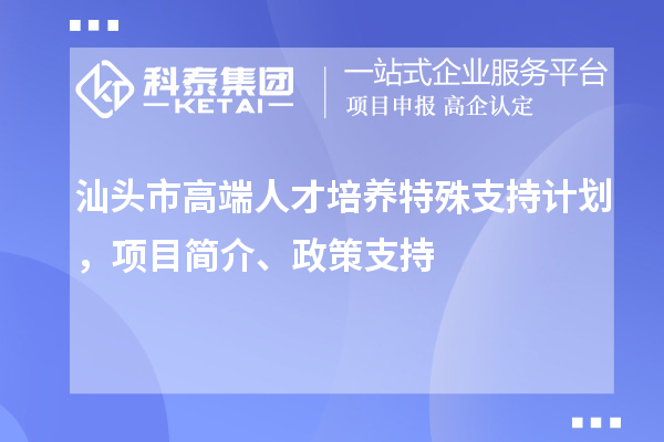 汕头市高端人才培养特殊支持计划，项目简介、政策支持