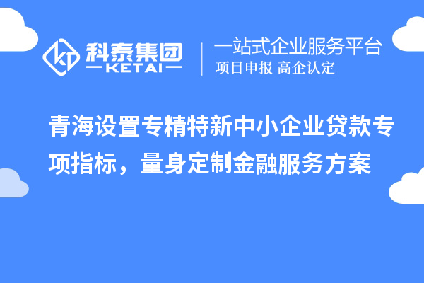 青海设置专精特新中小企业贷款专项指标，量身定制金融服务方案