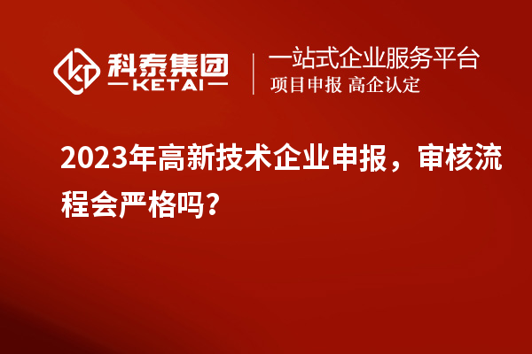 2023年高新技术企业申报，审核流程会严格吗？