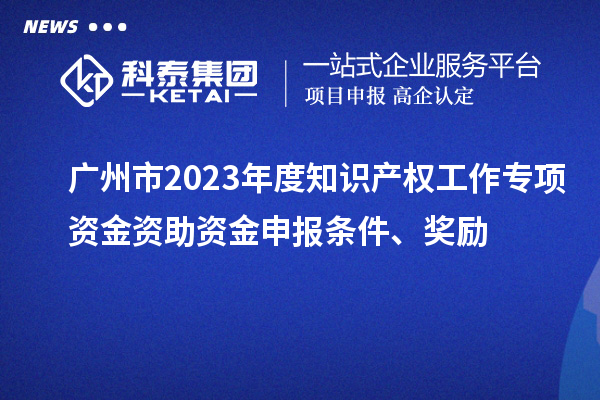 广州市2023年度知识产权工作专项资金资助资金申报条件、奖励