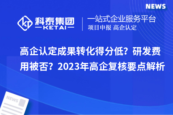 高企认定成果转化得分低？研发费用被否？2023年高企复核要点解析