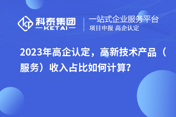 2023年高企认定，高新技术产品（服务）收入占比如何计算？