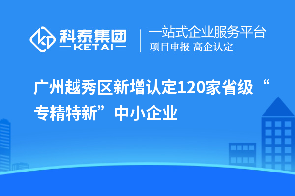 广州越秀区新增认定120家省级“专精特新”中小企业