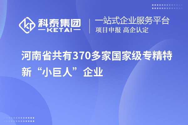 河南省共有370多家国家级专精特新“小巨人”企业