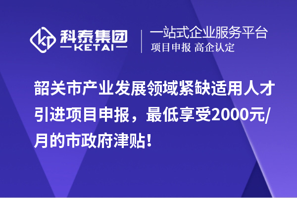 韶关市产业发展领域紧缺适用人才引进项目申报，最低享受2000元/月的市政府津贴！