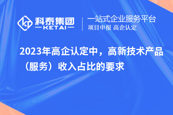 2023年高企认定中，高新技术产品（服务）收入占比的要求