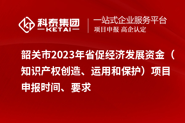 韶关市2023 年省促经济发展资金（知识产权创造、运用和保护）项目申报时间、要求