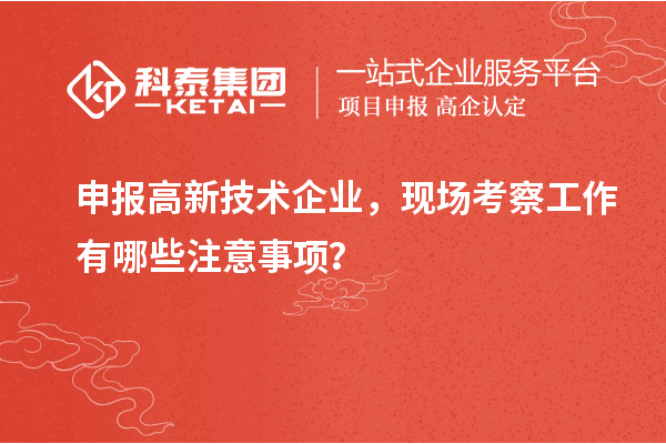 申报高新技术企业，现场考察工作有哪些注意事项？