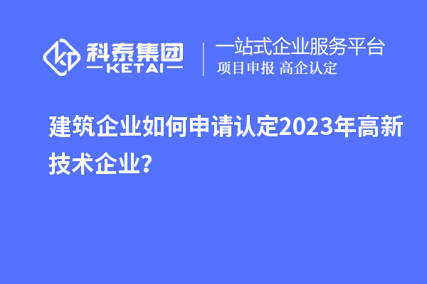 建筑企业如何申请认定2023年高新技术企业？