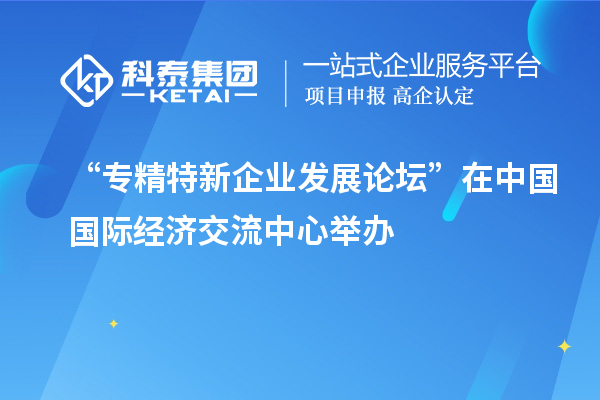 “专精特新企业发展论坛”在中国国际经济交流中心举办