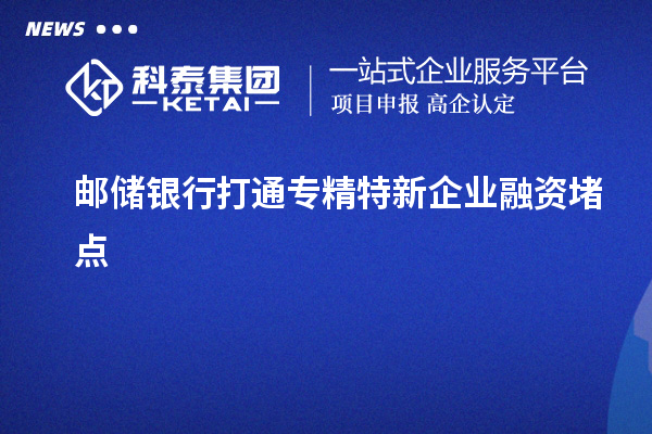 邮储银行打通专精特新企业融资堵点