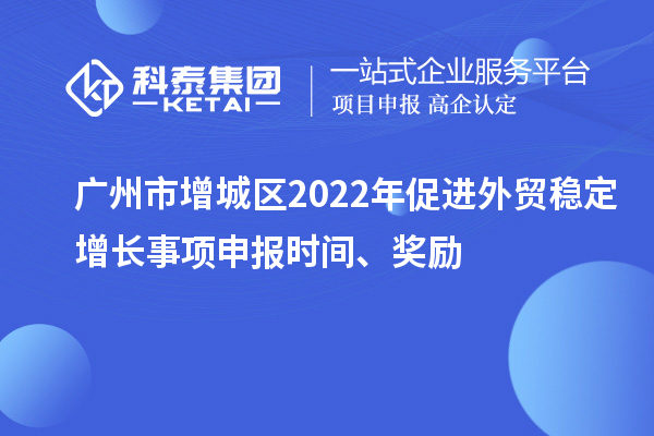 广州市增城区2022年促进外贸稳定增长事项申报时间、奖励