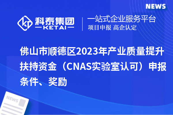 佛山市顺德区2023年产业质量提升扶持资金（CNAS实验室认可）申报条件、奖励