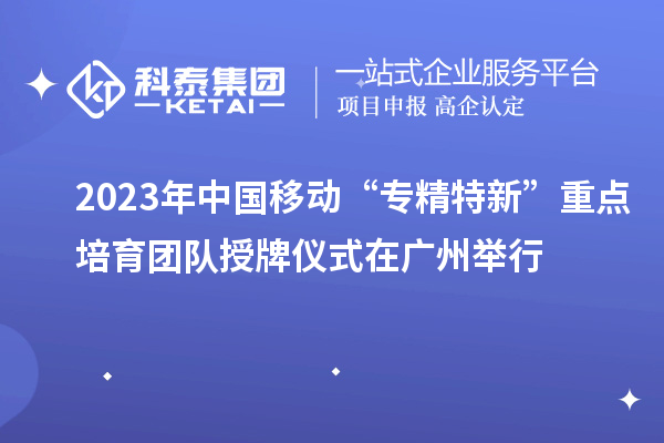 2023年中国移动“专精特新”重点培育团队授牌仪式在广州举行