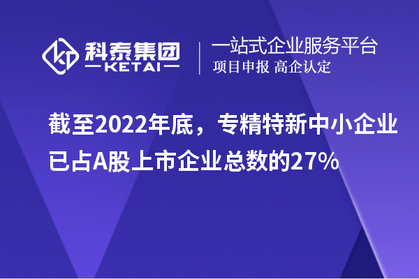 截至2022年底，专精特新中小企业已占A股上市企业总数的27%