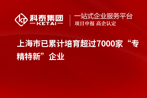 上海市已累计培育超过7000家“专精特新”企业