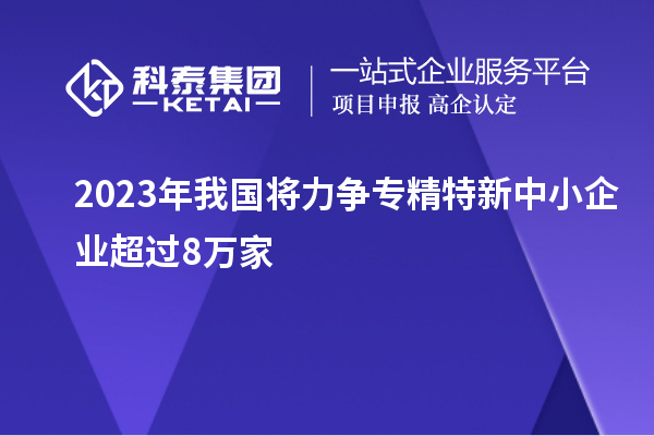 2023年我国将力争专精特新中小企业超过8万家