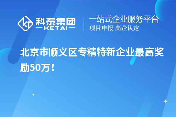 北京市顺义区专精特新企业最高奖励50万！