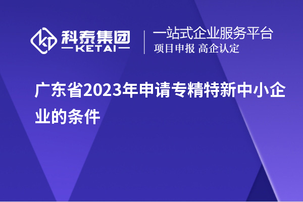 广东省2023年申请专精特新中小企业的条件